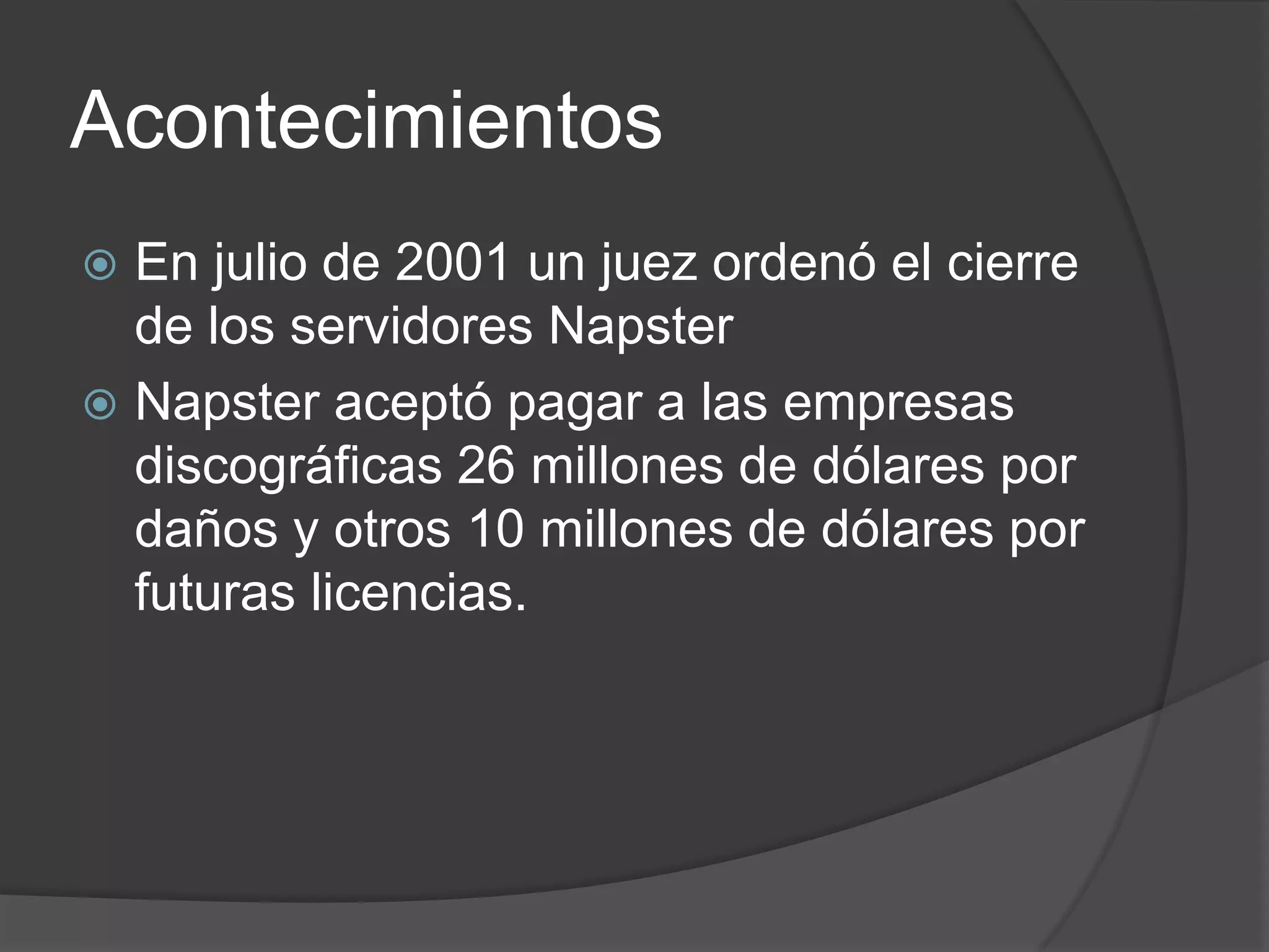 Acontecimientos
 En julio de 2001 un juez ordenó el cierre
  de los servidores Napster
 Napster aceptó pagar a las empresas
  discográficas 26 millones de dólares por
  daños y otros 10 millones de dólares por
  futuras licencias.
 