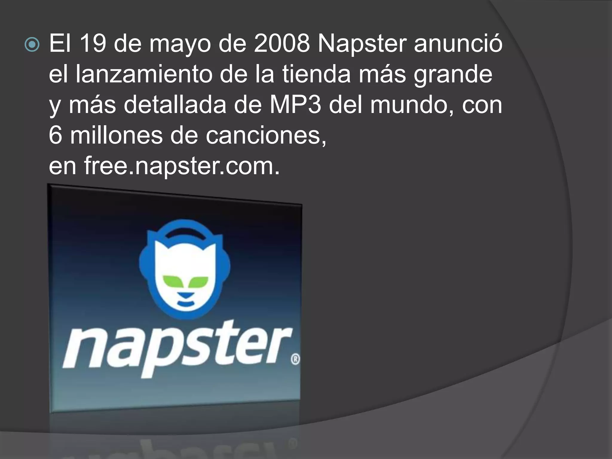    El 19 de mayo de 2008 Napster anunció
    el lanzamiento de la tienda más grande
    y más detallada de MP3 del mundo, con
    6 millones de canciones,
    en free.napster.com.
 