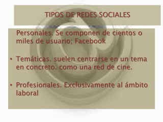 TIPOS DE REDES SOCIALES Personales. Se componen de cientos o miles de usuario; Facebook Temáticas. suelen centrarse en un tema en concreto. como una red de cine.Profesionales. Exclusivamente al ámbito laboral