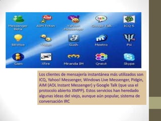 Los clientes de mensajería instantánea más utilizados son
ICQ, Yahoo! Messenger, Windows Live Messenger, Pidgin,
AIM (AOL Instant Messenger) y Google Talk (que usa el
protocolo abierto XMPP). Estos servicios han heredado
algunas ideas del viejo, aunque aún popular, sistema de
conversación IRC
 