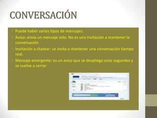 CONVERSACIÓN
• Puede haber varios tipos de mensajes:
• Aviso: envía un mensaje solo. No es una invitación a mantener la
  conversación
• Invitación a chatear: se invita a mantener una conversación tiempo
  real.
• Mensaje emergente: es un aviso que se despliega unos segundos y
  se vuelve a cerrar
 