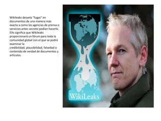 Wikileaks desvela "fugas" en
documentos de una manera más
exacta a como las agencias de prensa o
servicios antes secreto podían hacerlo.
Ello significa que Wikileaks
proporcionará un fórum para toda la
comunidad global con el que se podrá
examinar la
credibilidad, plausibilidad, falsedad o
contenido de verdad de documentos y
artículos.
 
