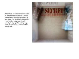 Wikileaks es una versión no censurable
de Wikipedia para el leaking y análisis
masivo de documentos de manera no
rastreable. Ésta combina la protección
y anonimidad que proporciona la
tecnología criptográfica cutting-edge
con la transparencia y simplicidad del
interfaz wiki.
 