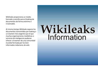 Wikileaks proporciona un medio
honrado y sencillo para el leaking de
documentos de forma anónima e
irrastreable.

Al mismo tiempo Wikileaks expone los
documentos transmitidos por leaking a
un examen más exigente que el que
muchas organizaciones mediáticas o
servicios de inteligencia pudieran
ofrecer: el examen de una comunidad
mundial formada por los bien
informados redactores de wiki.
 