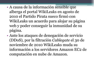 • A causa de la información sensible que
  alberga el portal WikiLeaks en agosto de
  2010 el Partido Pirata sueco firmó con
  WikiLeaks un acuerdo para alojar su página
  web y poder conseguir la inmunidad de su
  página.
• Ante los ataques de denegación de servicio
  (DDoS), por la filtración Cablegate el 30 de
  noviembre de 2010 WikiLeaks muda su
  información a los servidores Amazon EC2 de
  computación en nube de Amazon.
 