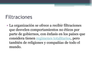 Filtraciones
• La organización se ofrece a recibir filtraciones
  que desvelen comportamientos no éticos por
  parte de gobiernos, con énfasis en los países que
  considera tienen regímenes totalitarios, pero
  también de religiones y compañías de todo el
  mundo.
 