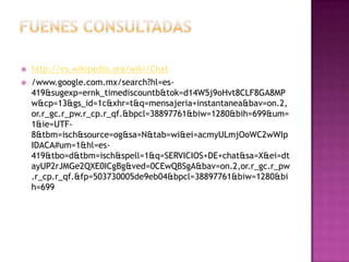    http://es.wikipedia.org/wiki/Chat
   /www.google.com.mx/search?hl=es-
    419&sugexp=ernk_timediscountb&tok=d14W5j9oHvt8CLF8GA8MP
    w&cp=13&gs_id=1c&xhr=t&q=mensajeria+instantanea&bav=on.2,
    or.r_gc.r_pw.r_cp.r_qf.&bpcl=38897761&biw=1280&bih=699&um=
    1&ie=UTF-
    8&tbm=isch&source=og&sa=N&tab=wi&ei=acmyULmjOoWC2wWIp
    IDACA#um=1&hl=es-
    419&tbo=d&tbm=isch&spell=1&q=SERVICIOS+DE+chat&sa=X&ei=dt
    ayUP2rJMGe2QXE0ICgBg&ved=0CEwQBSgA&bav=on.2,or.r_gc.r_pw
    .r_cp.r_qf.&fp=503730005de9eb04&bpcl=38897761&biw=1280&bi
    h=699
 