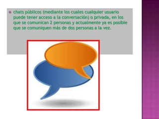    chats públicos (mediante los cuales cualquier usuario
    puede tener acceso a la conversación) o privada, en los
    que se comunican 2 personas y actualmente ya es posible
    que se comuniquen más de dos personas a la vez.
 