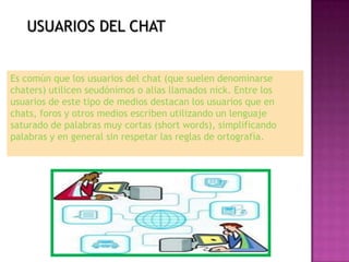 USUARIOS DEL CHAT


Es común que los usuarios del chat (que suelen denominarse
chaters) utilicen seudónimos o alias llamados nick. Entre los
usuarios de este tipo de medios destacan los usuarios que en
chats, foros y otros medios escriben utilizando un lenguaje
saturado de palabras muy cortas (short words), simplificando
palabras y en general sin respetar las reglas de ortografía.
 