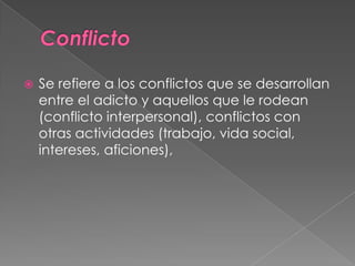    Se refiere a los conflictos que se desarrollan
    entre el adicto y aquellos que le rodean
    (conflicto interpersonal), conflictos con
    otras actividades (trabajo, vida social,
    intereses, aficiones),
 