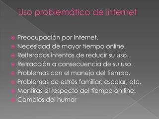    Preocupación por Internet.
   Necesidad de mayor tiempo online.
   Reiterados intentos de reducir su uso.
   Retracción a consecuencia de su uso.
   Problemas con el manejo del tiempo.
   Problemas de estrés familiar, escolar, etc.
   Mentiras al respecto del tiempo on line.
   Cambios del humor
 