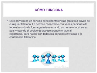 CÓMO FUNCIONA


• Este servicio es un servicio de teleconferencias gratuito a través de
  cualquier teléfono. Le permite conectarse con varias personas de
  todo el mundo de forma gratuita marcando un número local en su
  país y usando el código de acceso proporcionado al
  registrarse, para hablar con todas las personas invitadas a la
  conferencia telefónica.
 