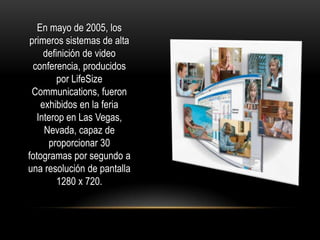 En mayo de 2005, los
 primeros sistemas de alta
     definición de video
  conferencia, producidos
         por LifeSize
 Communications, fueron
    exhibidos en la feria
   Interop en Las Vegas,
     Nevada, capaz de
      proporcionar 30
fotogramas por segundo a
una resolución de pantalla
         1280 x 720.
 