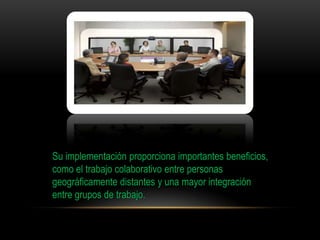 Su implementación proporciona importantes beneficios,
como el trabajo colaborativo entre personas
geográficamente distantes y una mayor integración
entre grupos de trabajo.
 
