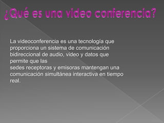 La videoconferencia es una tecnología que
proporciona un sistema de comunicación
bidireccional de audio, video y datos que
permite que las
sedes receptoras y emisoras mantengan una
comunicación simultánea interactiva en tiempo
real.
 