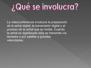 La videoconferencia involucra la preparación
de la señal digital, la transmisión digital y el
proceso de la señal que se recibe. Cuando
la señal es digitalizada esta se transmite vía
terrestre o por satélite a grandes
velocidades.
 