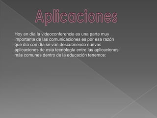 Hoy en día la videoconferencia es una parte muy
importante de las comunicaciones es por esa razón
que día con día se van descubriendo nuevas
aplicaciones de esta tecnología entre las aplicaciones
más comunes dentro de la educación tenemos:
 