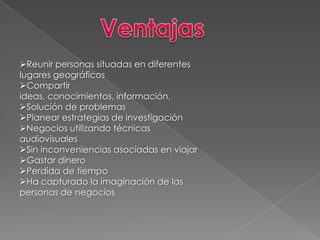 Reunir personas situadas en diferentes
lugares geográficos
Compartir
ideas, conocimientos, información,
Solución de problemas
Planear estrategias de investigación
Negocios utilizando técnicas
audiovisuales
Sin inconveniencias asociadas en viajar
Gastar dinero
Perdida de tiempo
Ha capturado la imaginación de las
personas de negocios
 