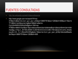 FUENTES CONSULTADAS
•   http://es.wikipedia.org/wiki/Videoconferencia
•   http://www.google.com.mx/search?hl=es-
    419&q=irc&bav=on.2,or.r_gc.r_pw.r_qf.&bpcl=38897761&biw=1280&bih=699&um=1&ie=U
    TF-8&tbm=isch&source=og&sa=N&tab=wi&ei=e-
    CyUJSnKMWU2QXfzoDoBg#um=1&hl=es-
    419&tbo=d&tbm=isch&sa=1&q=videoconferencias+sistemas&oq=videoconferencias+siste
    mas&gs_l=img.3...201165.203051.0.203150.9.9.0.0.0.0.389.1764.0j5j1j2.8.0.ernk_timedis
    countb..0.0...1c.1.2KsrxZ4mWXg&pbx=1&bav=on.2,or.r_gc.r_pw.r_qf.&fp=fa4ccba98aa2e
    6a7&bpcl=38897761&biw=1280&bih=699
 