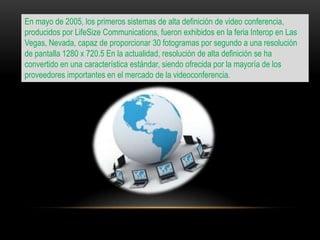En mayo de 2005, los primeros sistemas de alta definición de video conferencia,
producidos por LifeSize Communications, fueron exhibidos en la feria Interop en Las
Vegas, Nevada, capaz de proporcionar 30 fotogramas por segundo a una resolución
de pantalla 1280 x 720.5 En la actualidad, resolución de alta definición se ha
convertido en una característica estándar, siendo ofrecida por la mayoría de los
proveedores importantes en el mercado de la videoconferencia.
 
