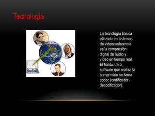 Tecnología

             La tecnología básica
             utilizada en sistemas
             de videoconferencia
             es la compresión
             digital de audio y
             vídeo en tiempo real.
             El hardware o
             software que realiza la
             compresión se llama
             codec (codificador /
             decodificador).
 