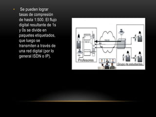 •    Se pueden lograr
    tasas de compresión
    de hasta 1:500. El flujo
    digital resultante de 1s
    y 0s se divide en
    paquetes etiquetados,
    que luego se
    transmiten a través de
    una red digital (por lo
    general ISDN o IP).
 
