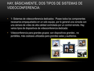 HAY, BÁSICAMENTE, DOS TIPOS DE SISTEMAS DE
VIDEOCONFERENCIA:

• 1- Sistemas de videoconferencia dedicados : Posee todos los componentes
  necesarios empaquetados en un solo equipo, por lo general una consola con
  una cámara de vídeo de alta calidad controlada por un control remoto. Hay
  varios tipos de dispositivos de videoconferencia dedicada:
• Videoconferencia para grandes grupos: son dispositivos grandes , no
  portátiles, más costosos utilizados para grandes salas y auditorios.
 