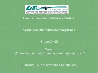 Alumna: Diana Laura Meneses Martínez


      Asignatura: Informática para Negocios 1


                   Grupo: DN12

                      Tema:
¿Cómo realizar operaciones con fracciones en Excel?


     Profesor: Lic. José Raymundo Muñoz Islas
 