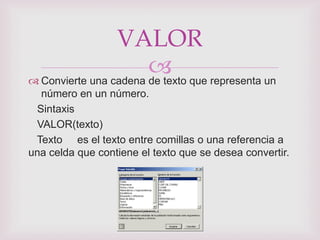VALOR
                        que representa un
 Convierte una cadena de texto
  número en un número.
 Sintaxis
 VALOR(texto)
 Texto es el texto entre comillas o una referencia a
una celda que contiene el texto que se desea convertir.
 