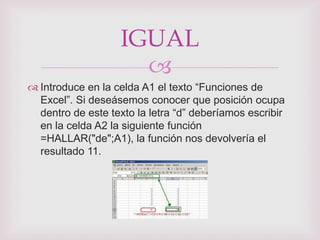 IGUAL
                     
 Introduce en la celda A1 el texto “Funciones de
  Excel”. Si deseásemos conocer que posición ocupa
  dentro de este texto la letra “d” deberíamos escribir
  en la celda A2 la siguiente función
  =HALLAR("de";A1), la función nos devolvería el
  resultado 11.
 
