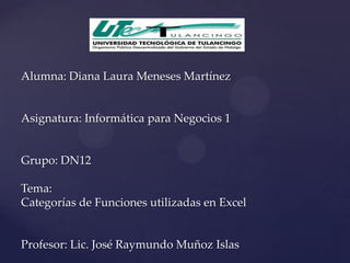 Alumna: Diana Laura Meneses Martínez


Asignatura: Informática para Negocios 1


Grupo: DN12

Tema:
Categorías de Funciones utilizadas en Excel


Profesor: Lic. José Raymundo Muñoz Islas
 