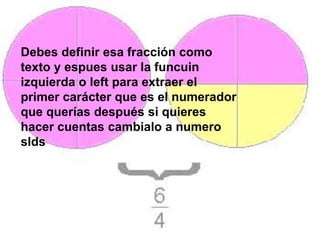 Debes definir esa fracción como
texto y espues usar la funcuin
izquierda o left para extraer el
primer carácter que es el numerador
que querías después si quieres
hacer cuentas cambialo a numero
slds
 
