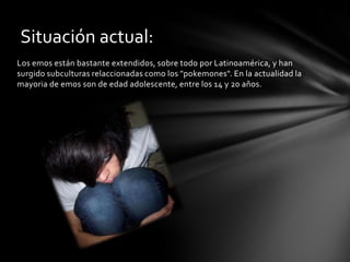 Situación actual:
Los emos están bastante extendidos, sobre todo por Latinoamérica, y han
surgido subculturas relaccionadas como los "pokemones". En la actualidad la
mayoria de emos son de edad adolescente, entre los 14 y 20 años.
 