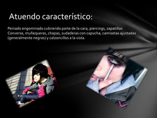 Atuendo característico:
Peinado engominado cubriendo parte de la cara, piercings, zapatillas
Converse, muñequeras, chapas, sudaderas con capucha, camisetas ajustadas
(generalmente negras) y calzoncillos a la vista.
 
