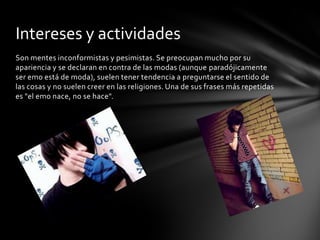 Intereses y actividades
Son mentes inconformistas y pesimistas. Se preocupan mucho por su
apariencia y se declaran en contra de las modas (aunque paradójicamente
ser emo está de moda), suelen tener tendencia a preguntarse el sentido de
las cosas y no suelen creer en las religiones. Una de sus frases más repetidas
es "el emo nace, no se hace".
 