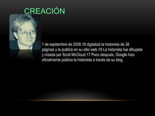 CREACIÓN



   1 de septiembre de 2008.18 digitalizó la historieta de 38
   páginas y la publicó en su sitio web.19 La historieta fue dibujada
   y creada por Scott McCloud.17 Poco después, Google hizo
   oficialmente pública la historieta a través de su blog
 