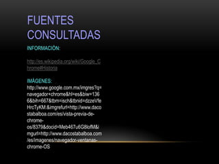 FUENTES
CONSULTADAS
INFORMACIÓN:

http://es.wikipedia.org/wiki/Google_C
hrome#Historia

IMÁGENES:
http://www.google.com.mx/imgres?q=
navegador+chrome&hl=es&biw=136
6&bih=667&tbm=isch&tbnid=dzzeVfe
HrcTyKM:&imgrefurl=http://www.daco
stabalboa.com/es/vista-previa-de-
chrome-
os/8379&docid=Meb467u6G8lofM&i
mgurl=http://www.dacostabalboa.com
/es/imagenes/navegador-ventanas-
chrome-OS
 