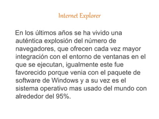 Internet Explorer
En los últimos años se ha vivido una
auténtica explosión del número de
navegadores, que ofrecen cada vez mayor
integración con el entorno de ventanas en el
que se ejecutan, igualmente este fue
favorecido porque venia con el paquete de
software de Windows y a su vez es el
sistema operativo mas usado del mundo con
alrededor del 95%.
 