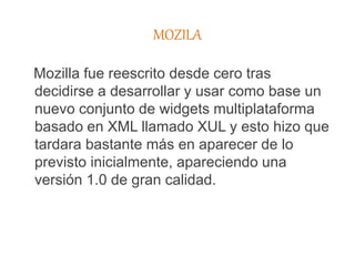 MOZILA
Mozilla fue reescrito desde cero tras
decidirse a desarrollar y usar como base un
nuevo conjunto de widgets multiplataforma
basado en XML llamado XUL y esto hizo que
tardara bastante más en aparecer de lo
previsto inicialmente, apareciendo una
versión 1.0 de gran calidad.
 