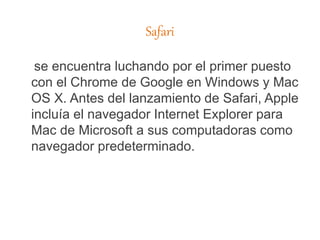 Safari
se encuentra luchando por el primer puesto
con el Chrome de Google en Windows y Mac
OS X. Antes del lanzamiento de Safari, Apple
incluía el navegador Internet Explorer para
Mac de Microsoft a sus computadoras como
navegador predeterminado.
 
