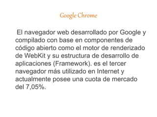 Google Chrome
El navegador web desarrollado por Google y
compilado con base en componentes de
código abierto como el motor de renderizado
de WebKit y su estructura de desarrollo de
aplicaciones (Framework). es el tercer
navegador más utilizado en Internet y
actualmente posee una cuota de mercado
del 7,05%.
 
