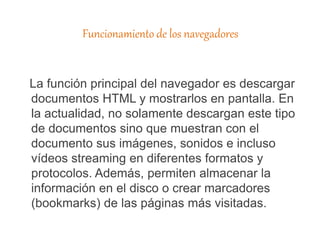 Funcionamiento de los navegadores
La función principal del navegador es descargar
documentos HTML y mostrarlos en pantalla. En
la actualidad, no solamente descargan este tipo
de documentos sino que muestran con el
documento sus imágenes, sonidos e incluso
vídeos streaming en diferentes formatos y
protocolos. Además, permiten almacenar la
información en el disco o crear marcadores
(bookmarks) de las páginas más visitadas.
 