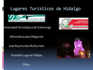 Lugares Turísticos de Hidalgo


Universidad Tecnológica de Tulancingo

     Informática para Negocios

     José Raymundo Muños Islas

      Oswaldo Laguna Villalpa

               DN12
 