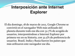 Interposición ante Internet
               Explorer

El día domingo, 18 de marzo de 2012, Google Chrome se
  convirtió en el navegador Web más utilizado del
  planeta durante todo ese día con 32.7% de acogida de
  usuarios, interponiéndose a Internet Explorer por
  primera vez en su historia, con 32.5% de preferencia de
  usuarios. Brasil, India y Rusia fueron los países que
  más utilizaron este navegador ese día.
 