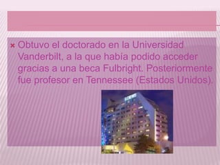    Obtuvo el doctorado en la Universidad
    Vanderbilt, a la que había podido acceder
    gracias a una beca Fulbright. Posteriormente
    fue profesor en Tennessee (Estados Unidos).
 