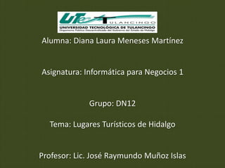 Alumna: Diana Laura Meneses Martínez


Asignatura: Informática para Negocios 1


             Grupo: DN12

  Tema: Lugares Turísticos de Hidalgo


Profesor: Lic. José Raymundo Muñoz Islas
 