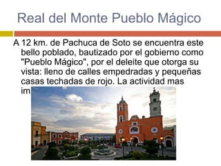 Real del Monte Pueblo Mágico
A 12 km. de Pachuca de Soto se encuentra este
  bello poblado, bautizado por el gobierno como
  "Pueblo Mágico", por el deleite que otorga su
  vista: lleno de calles empedradas y pequeñas
  casas techadas de rojo. La actividad mas
  importante de lugar es la minería.
 