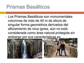 Prismas Basálticos
   Los Prismas Basálticos son monumentales
    columnas de más de 40 m de altura de
    singular forma geométrica derivados del
    afloramiento de roca ignea, aún no está
    considerada como área natural protegida sin
    embargo por sus características es
    considerado monumento natural.
 