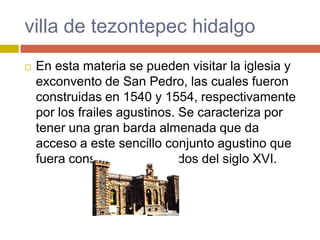 villa de tezontepec hidalgo
   En esta materia se pueden visitar la iglesia y
    exconvento de San Pedro, las cuales fueron
    construidas en 1540 y 1554, respectivamente
    por los frailes agustinos. Se caracteriza por
    tener una gran barda almenada que da
    acceso a este sencillo conjunto agustino que
    fuera construido a mediados del siglo XVI.
 