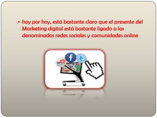  hoy por hoy, está bastante claro que el presente del
Marketing digital está bastante ligado a las
denominadas redes sociales y comunidades online